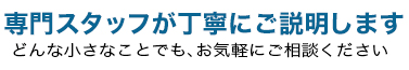 専門スタッフが丁寧にご説明します。どんな小さなことでも、お気軽にご相談ください。