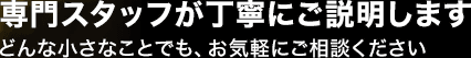 専門スタッフが丁寧にご説明します　どんな小さなことでも、お気軽にご相談ください