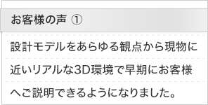 お客様の声1： 設計モデルをあらゆる観点から現物に近いリアルな3D環境で早期にお客様へご説明できるようになりました。