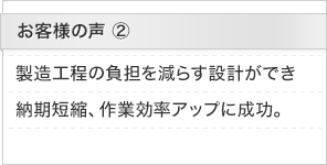 お客様の声2：製造工程の負担を減らす設計ができ納期短縮、作業効率アップに成功。