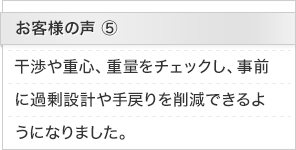 お客様の声5：干渉や重心、重量をチェックし、事前に過剰設計や手戻りを削減できるようになりました。