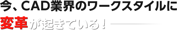 今、CAD業界のワークスタイルに 変革が起きている!