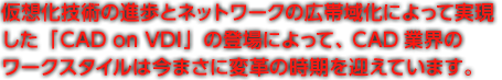 仮想化技術の進歩とネットワークの広帯域化によって実現した「CAD on VDI」の登場によって、CAD業界の ワークスタイルは今まさに変革の時期を迎えています。