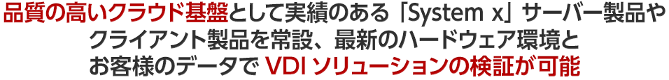 品質の高いクラウド基盤として実績のある「System x」サーバー製品やクライアント製品を常設、最新のハードウェア環境と お客様のデータでVDIソリューションの検証が可能